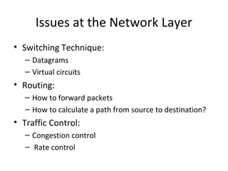 Issues at the Network Layer
• Switching Technique:
– Datagrams
– Virtual circuits
• Routing:
– How to forward packets
– How to calculate a path from source to destination?
• Traffic Control:
– Congestion control
– Rate control
 