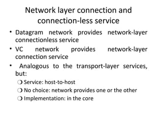 Network layer connection and
connection-less service
• Datagram network provides network-layer
connectionless service
• VC network provides network-layer
connection service
• Analogous to the transport-layer services,
but:
❍ Service: host-to-host
❍ No choice: network provides one or the other
❍ Implementation: in the core
 