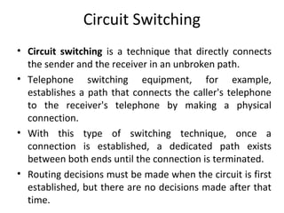 Circuit Switching
• Circuit switching is a technique that directly connects
the sender and the receiver in an unbroken path.
• Telephone switching equipment, for example,
establishes a path that connects the caller's telephone
to the receiver's telephone by making a physical
connection.
• With this type of switching technique, once a
connection is established, a dedicated path exists
between both ends until the connection is terminated.
• Routing decisions must be made when the circuit is first
established, but there are no decisions made after that
time.
 
