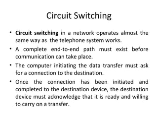 Circuit Switching
• Circuit switching in a network operates almost the
same way as the telephone system works.
• A complete end-to-end path must exist before
communication can take place.
• The computer initiating the data transfer must ask
for a connection to the destination.
• Once the connection has been initiated and
completed to the destination device, the destination
device must acknowledge that it is ready and willing
to carry on a transfer.
 