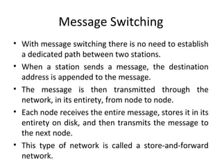 Message Switching
• With message switching there is no need to establish
a dedicated path between two stations.
• When a station sends a message, the destination
address is appended to the message.
• The message is then transmitted through the
network, in its entirety, from node to node.
• Each node receives the entire message, stores it in its
entirety on disk, and then transmits the message to
the next node.
• This type of network is called a store-and-forward
network.
 