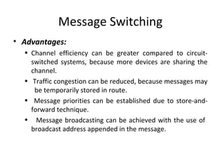 Message Switching
• Advantages:
• Channel efficiency can be greater compared to circuit-
switched systems, because more devices are sharing the
channel.
• Traffic congestion can be reduced, because messages may
be temporarily stored in route.
• Message priorities can be established due to store-and-
forward technique.
• Message broadcasting can be achieved with the use of
broadcast address appended in the message.
 