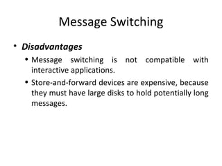 Message Switching
• Disadvantages
• Message switching is not compatible with
interactive applications.
• Store-and-forward devices are expensive, because
they must have large disks to hold potentially long
messages.
 
