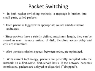 Packet Switching
• In both packet switching methods, a message is broken into
small parts, called packets.
• Each packet is tagged with appropriate source and destination
addresses.
• Since packets have a strictly defined maximum length, they can be
stored in main memory instead of disk, therefore access delay and
cost are minimized.
• Also the transmission speeds, between nodes, are optimized.
• With current technology, packets are generally accepted onto the
network on a first-come, first-served basis. If the network becomes
overloaded, packets are delayed or discarded (``dropped'').
 