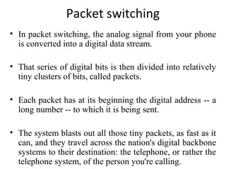 Packet switching
• In packet switching, the analog signal from your phone
is converted into a digital data stream.
• That series of digital bits is then divided into relatively
tiny clusters of bits, called packets.
• Each packet has at its beginning the digital address -- a
long number -- to which it is being sent.
• The system blasts out all those tiny packets, as fast as it
can, and they travel across the nation's digital backbone
systems to their destination: the telephone, or rather the
telephone system, of the person you're calling.
 