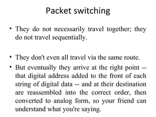 Packet switching
• They do not necessarily travel together; they
do not travel sequentially.
• They don't even all travel via the same route.
• But eventually they arrive at the right point --
that digital address added to the front of each
string of digital data -- and at their destination
are reassembled into the correct order, then
converted to analog form, so your friend can
understand what you're saying.
 