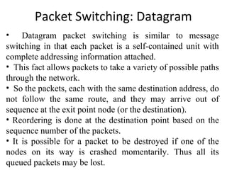 Packet Switching: Datagram
• Datagram packet switching is similar to message
switching in that each packet is a self-contained unit with
complete addressing information attached.
• This fact allows packets to take a variety of possible paths
through the network.
• So the packets, each with the same destination address, do
not follow the same route, and they may arrive out of
sequence at the exit point node (or the destination).
• Reordering is done at the destination point based on the
sequence number of the packets.
• It is possible for a packet to be destroyed if one of the
nodes on its way is crashed momentarily. Thus all its
queued packets may be lost.
 