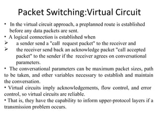 Packet Switching:Virtual Circuit
• In the virtual circuit approach, a preplanned route is established
before any data packets are sent.
• A logical connection is established when
 a sender send a "call request packet" to the receiver and
 the receiver send back an acknowledge packet "call accepted
packet" to the sender if the receiver agrees on conversational
parameters.
• The conversational parameters can be maximum packet sizes, path
to be taken, and other variables necessary to establish and maintain
the conversation.
• Virtual circuits imply acknowledgements, flow control, and error
control, so virtual circuits are reliable.
• That is, they have the capability to inform upper-protocol layers if a
transmission problem occurs.
 