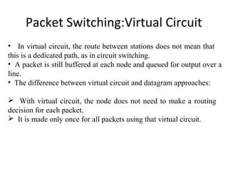 Packet Switching:Virtual Circuit
• In virtual circuit, the route between stations does not mean that
this is a dedicated path, as in circuit switching.
• A packet is still buffered at each node and queued for output over a
line.
• The difference between virtual circuit and datagram approaches:
 With virtual circuit, the node does not need to make a routing
decision for each packet.
 It is made only once for all packets using that virtual circuit.
 