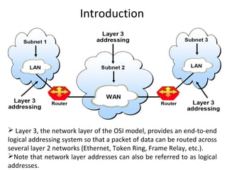 Introduction
 Layer 3, the network layer of the OSI model, provides an end-to-end
logical addressing system so that a packet of data can be routed across
several layer 2 networks (Ethernet, Token Ring, Frame Relay, etc.).
Note that network layer addresses can also be referred to as logical
addresses.
 