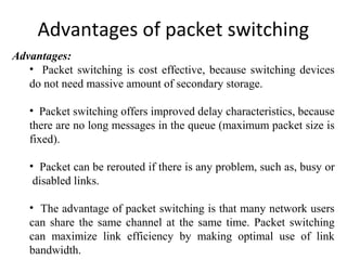 Advantages of packet switching
Advantages:
• Packet switching is cost effective, because switching devices
do not need massive amount of secondary storage.
• Packet switching offers improved delay characteristics, because
there are no long messages in the queue (maximum packet size is
fixed).
• Packet can be rerouted if there is any problem, such as, busy or
disabled links.
• The advantage of packet switching is that many network users
can share the same channel at the same time. Packet switching
can maximize link efficiency by making optimal use of link
bandwidth.
 