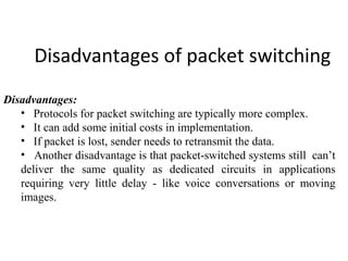 Disadvantages of packet switching
Disadvantages:
• Protocols for packet switching are typically more complex.
• It can add some initial costs in implementation.
• If packet is lost, sender needs to retransmit the data.
• Another disadvantage is that packet-switched systems still can’t
deliver the same quality as dedicated circuits in applications
requiring very little delay - like voice conversations or moving
images.
 