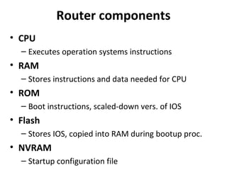 Router components
• CPU
– Executes operation systems instructions
• RAM
– Stores instructions and data needed for CPU
• ROM
– Boot instructions, scaled-down vers. of IOS
• Flash
– Stores IOS, copied into RAM during bootup proc.
• NVRAM
– Startup configuration file
 