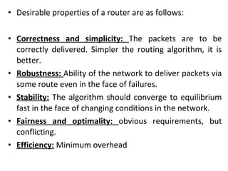 • Desirable properties of a router are as follows:
• Correctness and simplicity: The packets are to be
correctly delivered. Simpler the routing algorithm, it is
better.
• Robustness: Ability of the network to deliver packets via
some route even in the face of failures.
• Stability: The algorithm should converge to equilibrium
fast in the face of changing conditions in the network.
• Fairness and optimality: obvious requirements, but
conflicting.
• Efficiency: Minimum overhead
 