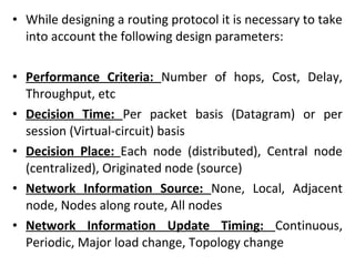 • While designing a routing protocol it is necessary to take
into account the following design parameters:
• Performance Criteria: Number of hops, Cost, Delay,
Throughput, etc
• Decision Time: Per packet basis (Datagram) or per
session (Virtual-circuit) basis
• Decision Place: Each node (distributed), Central node
(centralized), Originated node (source)
• Network Information Source: None, Local, Adjacent
node, Nodes along route, All nodes
• Network Information Update Timing: Continuous,
Periodic, Major load change, Topology change
 