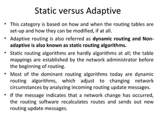 Static versus Adaptive
• This category is based on how and when the routing tables are
set-up and how they can be modified, if at all.
• Adaptive routing is also referred as dynamic routing and Non-
adaptive is also known as static routing algorithms.
• Static routing algorithms are hardly algorithms at all; the table
mappings are established by the network administrator before
the beginning of routing.
• Most of the dominant routing algorithms today are dynamic
routing algorithms, which adjust to changing network
circumstances by analyzing incoming routing update messages.
• If the message indicates that a network change has occurred,
the routing software recalculates routes and sends out new
routing update messages.
 