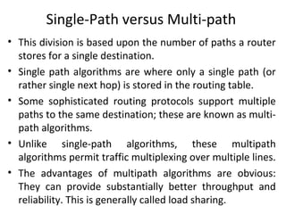 Single-Path versus Multi-path
• This division is based upon the number of paths a router
stores for a single destination.
• Single path algorithms are where only a single path (or
rather single next hop) is stored in the routing table.
• Some sophisticated routing protocols support multiple
paths to the same destination; these are known as multi-
path algorithms.
• Unlike single-path algorithms, these multipath
algorithms permit traffic multiplexing over multiple lines.
• The advantages of multipath algorithms are obvious:
They can provide substantially better throughput and
reliability. This is generally called load sharing.
 