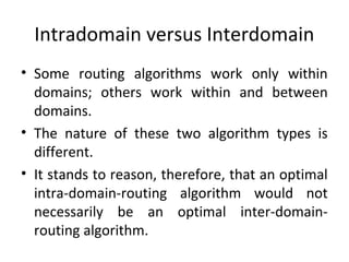 Intradomain versus Interdomain
• Some routing algorithms work only within
domains; others work within and between
domains.
• The nature of these two algorithm types is
different.
• It stands to reason, therefore, that an optimal
intra-domain-routing algorithm would not
necessarily be an optimal inter-domain-
routing algorithm.
 