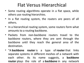 Flat Versus Hierarchical
• Some routing algorithms operate in a flat space, while
others use routing hierarchies.
• In a flat routing system, the routers are peers of all
others.
• In a hierarchical routing system, some routers form what
amounts to a routing backbone.
• Packets from non-backbone routers travel to the
backbone routers, where they are sent through the
backbone until they reach the general area of the
destination.
• “A backbone router is a type of router that links
separate systems in different meshes of a network with
each other. As its name suggests, a backbone
router plays the role of a backbone in any network
 