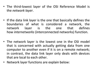 • The third-lowest layer of the OSI Reference Model is
the network layer.
• If the data link layer is the one that basically defines the
boundaries of what is considered a network, the
network layer is the one that defines
how internetworks (interconnected networks) function.
• The network layer is the lowest one in the OSI model
that is concerned with actually getting data from one
computer to another even if it is on a remote network;
in contrast, the data link layer only deals with devices
that are local to each other.
• Network layer functions are explain below:
 