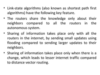 • Link-state algorithms (also known as shortest path first
algorithms) have the following key feature.
• The routers share the knowledge only about their
neighbors compared to all the routers in the
autonomous system.
• Sharing of information takes place only with all the
routers in the internet, by sending small updates using
flooding compared to sending larger updates to their
neighbors.
• Sharing of information takes place only when there is a
change, which leads to lesser internet traffic compared
to distance vector routing.
 