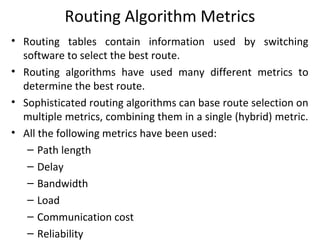 Routing Algorithm Metrics
• Routing tables contain information used by switching
software to select the best route.
• Routing algorithms have used many different metrics to
determine the best route.
• Sophisticated routing algorithms can base route selection on
multiple metrics, combining them in a single (hybrid) metric.
• All the following metrics have been used:
– Path length
– Delay
– Bandwidth
– Load
– Communication cost
– Reliability
 