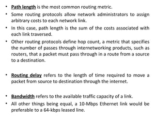 • Path length is the most common routing metric.
• Some routing protocols allow network administrators to assign
arbitrary costs to each network link.
• In this case, path length is the sum of the costs associated with
each link traversed.
• Other routing protocols define hop count, a metric that specifies
the number of passes through internetworking products, such as
routers, that a packet must pass through in a route from a source
to a destination.
• Routing delay refers to the length of time required to move a
packet from source to destination through the internet.
• Bandwidth refers to the available traffic capacity of a link.
• All other things being equal, a 10-Mbps Ethernet link would be
preferable to a 64-kbps leased line.
 
