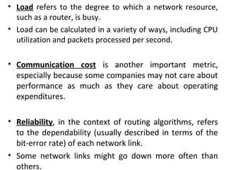 • Load refers to the degree to which a network resource,
such as a router, is busy.
• Load can be calculated in a variety of ways, including CPU
utilization and packets processed per second.
• Communication cost is another important metric,
especially because some companies may not care about
performance as much as they care about operating
expenditures.
• Reliability, in the context of routing algorithms, refers
to the dependability (usually described in terms of the
bit-error rate) of each network link.
• Some network links might go down more often than
others.
 