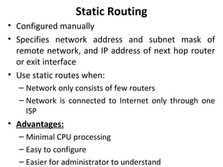 Static Routing
• Configured manually
• Specifies network address and subnet mask of
remote network, and IP address of next hop router
or exit interface
• Use static routes when:
– Network only consists of few routers
– Network is connected to Internet only through one
ISP
• Advantages:
– Minimal CPU processing
– Easy to configure
– Easier for administrator to understand
 