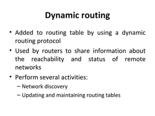 Dynamic routing
• Added to routing table by using a dynamic
routing protocol
• Used by routers to share information about
the reachability and status of remote
networks
• Perform several activities:
– Network discovery
– Updating and maintaining routing tables
 