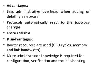• Advantages:
• Less administrative overhead when adding or
deleting a network
• Protocols automatically react to the topology
changes
• More scalable
• Disadvantages:
• Router resources are used (CPU cycles, memory
and link bandwidth)
• More administrator knowledge is required for
configuration, verification and troubleshooting
 