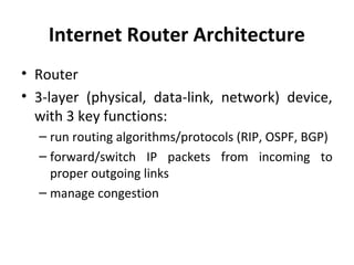 Internet Router Architecture
• Router
• 3-layer (physical, data-link, network) device,
with 3 key functions:
– run routing algorithms/protocols (RIP, OSPF, BGP)
– forward/switch IP packets from incoming to
proper outgoing links
– manage congestion
 