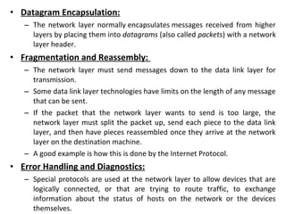 • Datagram Encapsulation:
– The network layer normally encapsulates messages received from higher
layers by placing them into datagrams (also called packets) with a network
layer header.
• Fragmentation and Reassembly:
– The network layer must send messages down to the data link layer for
transmission.
– Some data link layer technologies have limits on the length of any message
that can be sent.
– If the packet that the network layer wants to send is too large, the
network layer must split the packet up, send each piece to the data link
layer, and then have pieces reassembled once they arrive at the network
layer on the destination machine.
– A good example is how this is done by the Internet Protocol.
• Error Handling and Diagnostics:
– Special protocols are used at the network layer to allow devices that are
logically connected, or that are trying to route traffic, to exchange
information about the status of hosts on the network or the devices
themselves.
 