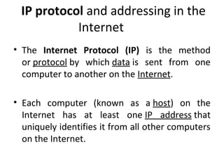 IP protocol and addressing in the
Internet
• The Internet Protocol (IP) is the method
or protocol by which data is sent from one
computer to another on the Internet.
• Each computer (known as a host) on the
Internet has at least one IP address that
uniquely identifies it from all other computers
on the Internet.
 
