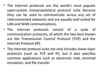 • The Internet protocols are the world’s most popular
open-system (nonproprietary) protocol suite because
they can be used to communicate across any set of
interconnected networks and are equally well suited for
LAN and WAN communications.
• The Internet protocols consist of a suite of
communication protocols, of which the two best known
are the Transmission Control Protocol (TCP) and the
Internet Protocol (IP).
• The Internet protocol suite not only includes lower-layer
protocols (such as TCP and IP), but it also specifies
common applications such as electronic mail, terminal
emulation, and file transfer
 