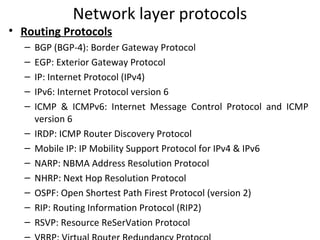 Network layer protocols
• Routing Protocols
– BGP (BGP-4): Border Gateway Protocol
– EGP: Exterior Gateway Protocol
– IP: Internet Protocol (IPv4)
– IPv6: Internet Protocol version 6
– ICMP & ICMPv6: Internet Message Control Protocol and ICMP
version 6
– IRDP: ICMP Router Discovery Protocol
– Mobile IP: IP Mobility Support Protocol for IPv4 & IPv6
– NARP: NBMA Address Resolution Protocol
– NHRP: Next Hop Resolution Protocol
– OSPF: Open Shortest Path Firest Protocol (version 2)
– RIP: Routing Information Protocol (RIP2)
– RSVP: Resource ReSerVation Protocol
–
 