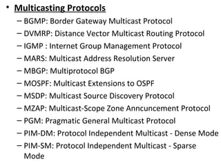 • Multicasting Protocols
– BGMP: Border Gateway Multicast Protocol
– DVMRP: Distance Vector Multicast Routing Protocol
– IGMP : Internet Group Management Protocol
– MARS: Multicast Address Resolution Server
– MBGP: Multiprotocol BGP
– MOSPF: Multicast Extensions to OSPF
– MSDP: Multicast Source Discovery Protocol
– MZAP: Multicast-Scope Zone Anncuncement Protocol
– PGM: Pragmatic General Multicast Protocol
– PIM-DM: Protocol Independent Multicast - Dense Mode
– PIM-SM: Protocol Independent Multicast - Sparse
Mode
 