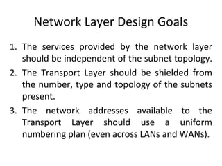 Network Layer Design Goals
1. The services provided by the network layer
should be independent of the subnet topology.
2. The Transport Layer should be shielded from
the number, type and topology of the subnets
present.
3. The network addresses available to the
Transport Layer should use a uniform
numbering plan (even across LANs and WANs).
 
