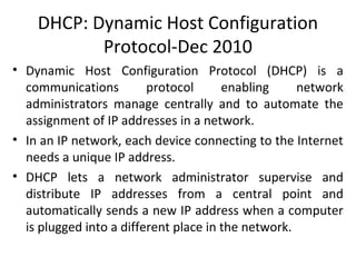 DHCP: Dynamic Host Configuration
Protocol-Dec 2010
• Dynamic Host Configuration Protocol (DHCP) is a
communications protocol enabling network
administrators manage centrally and to automate the
assignment of IP addresses in a network.
• In an IP network, each device connecting to the Internet
needs a unique IP address.
• DHCP lets a network administrator supervise and
distribute IP addresses from a central point and
automatically sends a new IP address when a computer
is plugged into a different place in the network.
 