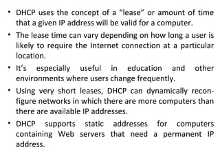 • DHCP uses the concept of a “lease” or amount of time
that a given IP address will be valid for a computer.
• The lease time can vary depending on how long a user is
likely to require the Internet connection at a particular
location.
• It’s especially useful in education and other
environments where users change frequently.
• Using very short leases, DHCP can dynamically recon-
figure networks in which there are more computers than
there are available IP addresses.
• DHCP supports static addresses for computers
containing Web servers that need a permanent IP
address.
 