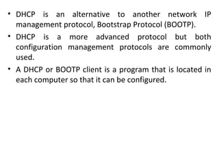 • DHCP is an alternative to another network IP
management protocol, Bootstrap Protocol (BOOTP).
• DHCP is a more advanced protocol but both
configuration management protocols are commonly
used.
• A DHCP or BOOTP client is a program that is located in
each computer so that it can be configured.
 