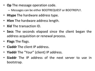 • Op The message operation code.
– Messages can be either BOOTREQUEST or BOOTREPLY.
• Htype The hardware address type.
• Hlen The hardware address length.
• Xid The transaction ID.
• Secs The seconds elapsed since the client began the
address acquisition or renewal process.
• Flags The flags.
• Ciaddr The client IP address.
• Yiaddr The “Your” (client) IP address.
• Siaddr The IP address of the next server to use in
bootstrap.
 