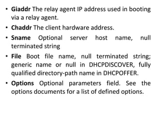 • Giaddr The relay agent IP address used in booting
via a relay agent.
• Chaddr The client hardware address.
• Sname Optional server host name, null
terminated string
• File Boot file name, null terminated string;
generic name or null in DHCPDISCOVER, fully
qualified directory-path name in DHCPOFFER.
• Options Optional parameters field. See the
options documents for a list of defined options.
 