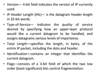 • Version— 4-bit field indicates the version of IP currently
used.
• IP Header Length (IHL)— is the datagram header length
in 32-bit words.
• Type-of-Service— indicates the quality of service
desired by specifying how an upper-layer protocol
would like a current datagram to be handled, and
assigns datagrams various levels of importance.
• Total Length—specifies the length, in bytes, of the
entire IP packet, including the data and header.
• Identification—contains an integer that identifies the
current datagram.
• Flags—consists of a 3-bit field of which the two low
order (least-significant) bits control fragmentation.
 