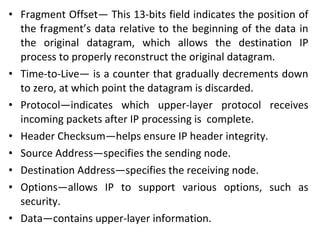 • Fragment Offset— This 13-bits field indicates the position of
the fragment’s data relative to the beginning of the data in
the original datagram, which allows the destination IP
process to properly reconstruct the original datagram.
• Time-to-Live— is a counter that gradually decrements down
to zero, at which point the datagram is discarded.
• Protocol—indicates which upper-layer protocol receives
incoming packets after IP processing is complete.
• Header Checksum—helps ensure IP header integrity.
• Source Address—specifies the sending node.
• Destination Address—specifies the receiving node.
• Options—allows IP to support various options, such as
security.
• Data—contains upper-layer information.
 