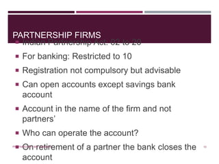 PARTNERSHIP FIRMS
 Indian Partnership Act: 02 to 20
 For banking: Restricted to 10
 Registration not compulsory but advisable
 Can open accounts except savings bank
account
 Account in the name of the firm and not
partners’
 Who can operate the account?
 On retirement of a partner the bank closes the
account
10PREPARED BY: MS. HIMANI R.
 
