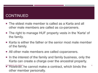 CONTINUED
 The eldest male member is called as a Karta and all
other male members are called as co-parceners.
 The right to manage HUF property vests in the 'Karta' of
the family.
 Karta is either the father or the senior most male member
of the family.
 All other male members are called coparceners.
 In the interest of the family and family business, only the
Karta can create a charge over the ancestral property.
 However, he cannot make a contract, which binds the
other member personally.
12PREPARED BY: MS. HIMANI R.
 