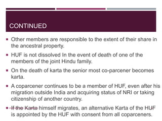 CONTINUED
 Other members are responsible to the extent of their share in
the ancestral property.
 HUF is not dissolved In the event of death of one of the
members of the joint Hindu family.
 On the death of karta the senior most co-parcener becomes
karta.
 A coparcener continues to be a member of HUF, even after his
migration outside India and acquiring status of NRI or taking
citizenship of another country.
 If the Karta himself migrates, an alternative Karta of the HUF
is appointed by the HUF with consent from all coparceners.
13PREPARED BY: MS. HIMANI R.
 