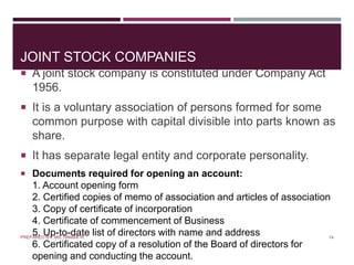 JOINT STOCK COMPANIES
 A joint stock company is constituted under Company Act
1956.
 It is a voluntary association of persons formed for some
common purpose with capital divisible into parts known as
share.
 It has separate legal entity and corporate personality.
 Documents required for opening an account:
1. Account opening form
2. Certified copies of memo of association and articles of association
3. Copy of certificate of incorporation
4. Certificate of commencement of Business
5. Up-to-date list of directors with name and address
6. Certificated copy of a resolution of the Board of directors for
opening and conducting the account.
14PREPARED BY: MS. HIMANI R.
 