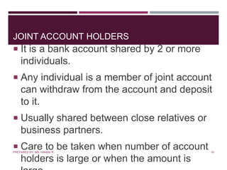 JOINT ACCOUNT HOLDERS
 It is a bank account shared by 2 or more
individuals.
 Any individual is a member of joint account
can withdraw from the account and deposit
to it.
 Usually shared between close relatives or
business partners.
 Care to be taken when number of account
holders is large or when the amount is
16PREPARED BY: MS. HIMANI R.
 